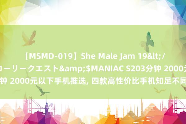 【MSMD-019】She Male Jam 19</a>2008-08-04グローリークエスト&$MANIAC S203分钟 2000元以下手机推选， 四款高性价比手机知足不同需求， 顺畅颜值高