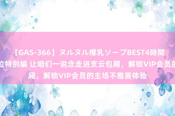 【GAS-366】ヌルヌル爆乳ソープBEST4時間 マットSEX騎乗位特別編 让咱们一说念走进支云包厢，解锁VIP会员的主场不雅赛体验