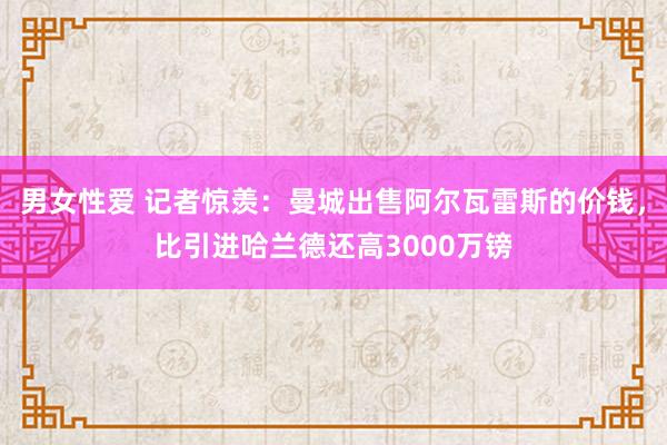 男女性爱 记者惊羡：曼城出售阿尔瓦雷斯的价钱，比引进哈兰德还高3000万镑