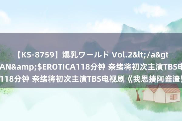 【KS-8759】爆乳ワールド Vol.2</a>2006-11-01アリスJAPAN&$EROTICA118分钟 奈绪将初次主演TBS电视剧《我思揍阿谁渣男》