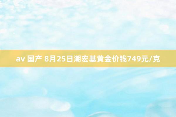 av 国产 8月25日潮宏基黄金价钱749元/克