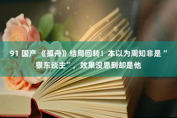 91 国产 《孤舟》结局回转！本以为周知非是“狠东谈主”，效果没思到却是他