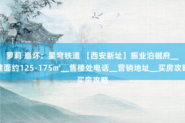萝莉 崩坏：星穹铁道 【西安新址】振业泊樾府▁建面约125-175㎡▁售楼处电话▁营销地址▁买房攻略