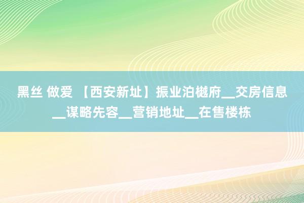 黑丝 做爱 【西安新址】振业泊樾府▁交房信息▁谋略先容▁营销地址▁在售楼栋