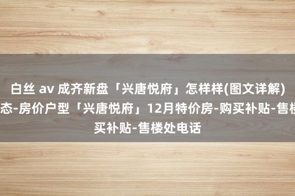 白丝 av 成齐新盘「兴唐悦府」怎样样(图文详解)| 楼盘动态-房价户型「兴唐悦府」12月特价房-购买补贴-售楼处电话