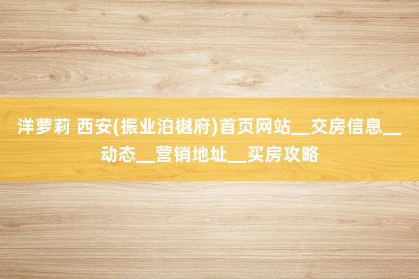 洋萝莉 西安(振业泊樾府)首页网站▁交房信息▁动态▁营销地址▁买房攻略