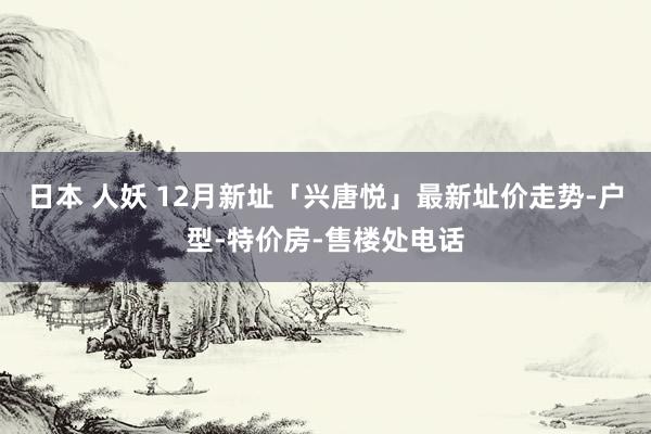 日本 人妖 12月新址「兴唐悦」最新址价走势-户型-特价房-售楼处电话
