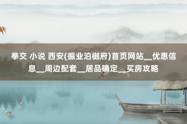 拳交 小说 西安(振业泊樾府)首页网站▁优惠信息▁周边配套▁居品确定▁买房攻略