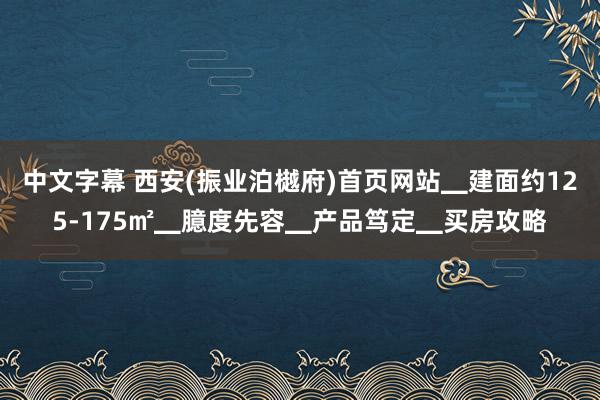 中文字幕 西安(振业泊樾府)首页网站▁建面约125-175㎡▁臆度先容▁产品笃定▁买房攻略