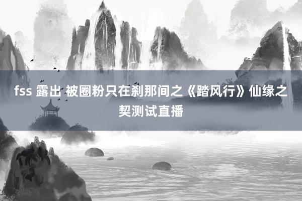 fss 露出 被圈粉只在刹那间之《踏风行》仙缘之契测试直播