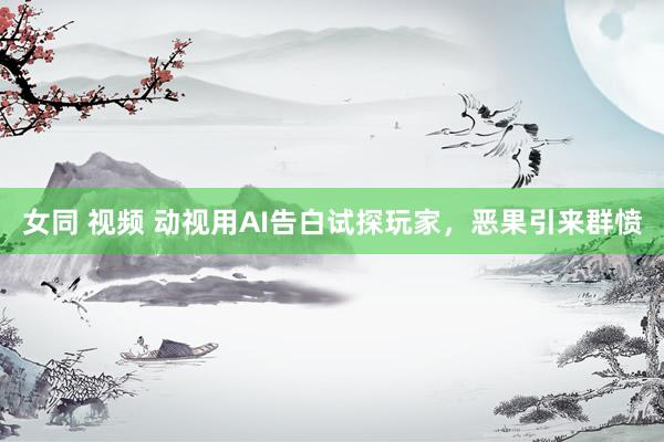 女同 视频 动视用AI告白试探玩家，恶果引来群愤