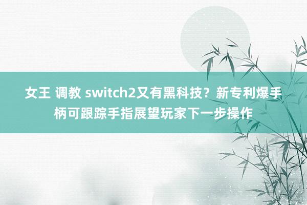 女王 调教 switch2又有黑科技？新专利爆手柄可跟踪手指展望玩家下一步操作