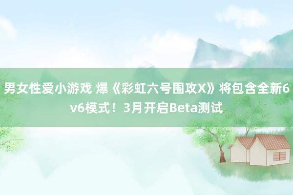 男女性爱小游戏 爆《彩虹六号围攻X》将包含全新6v6模式！3月开启Beta测试