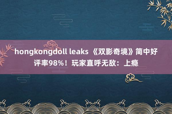 hongkongdoll leaks 《双影奇境》简中好评率98%！玩家直呼无敌：上瘾