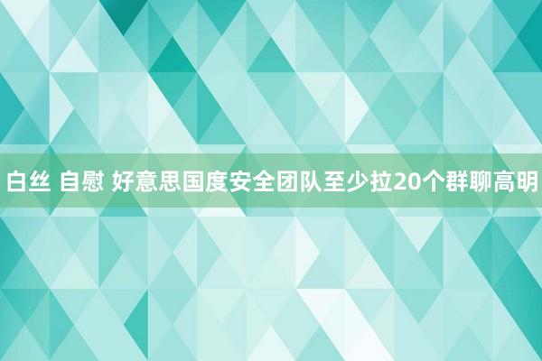 白丝 自慰 好意思国度安全团队至少拉20个群聊高明