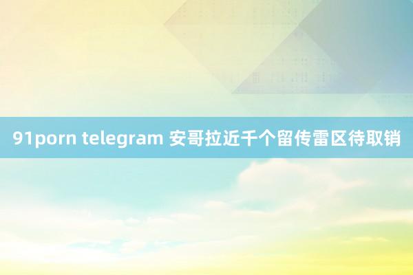 91porn telegram 安哥拉近千个留传雷区待取销