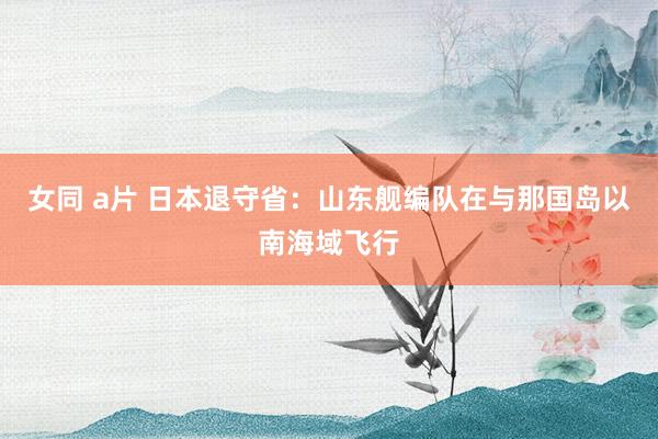女同 a片 日本退守省：山东舰编队在与那国岛以南海域飞行