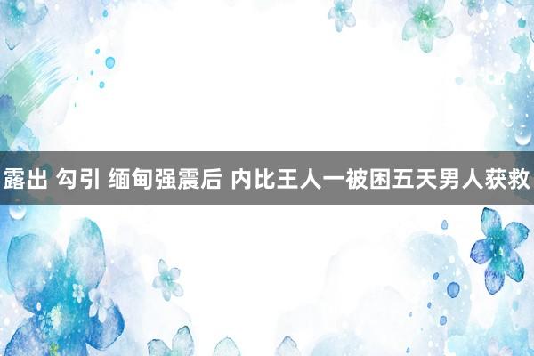 露出 勾引 缅甸强震后 内比王人一被困五天男人获救