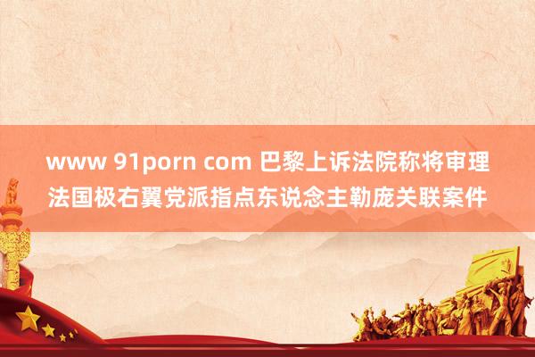 www 91porn com 巴黎上诉法院称将审理法国极右翼党派指点东说念主勒庞关联案件