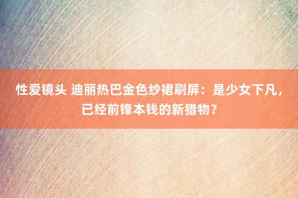 性爱镜头 迪丽热巴金色纱裙刷屏：是少女下凡，已经前锋本钱的新猎物？
