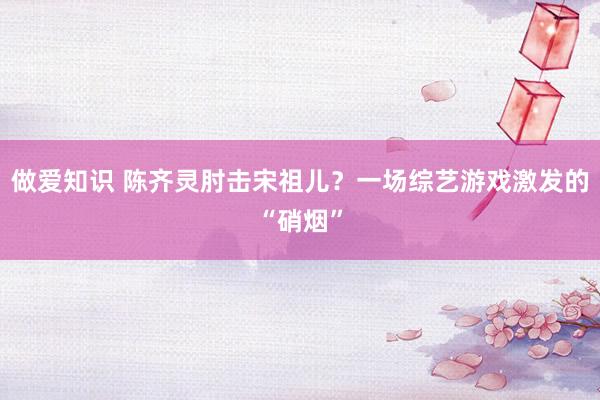 做爱知识 陈齐灵肘击宋祖儿？一场综艺游戏激发的“硝烟”