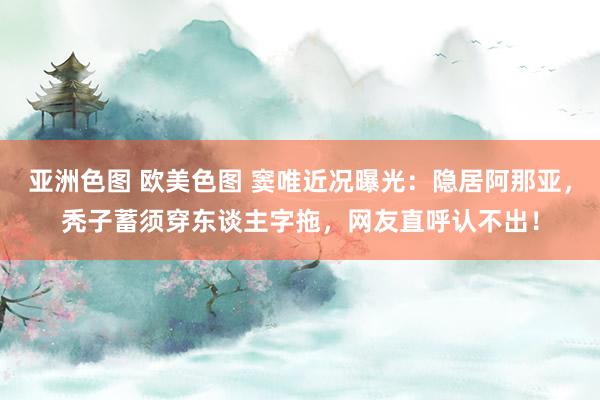 亚洲色图 欧美色图 窦唯近况曝光：隐居阿那亚，秃子蓄须穿东谈主字拖，网友直呼认不出！