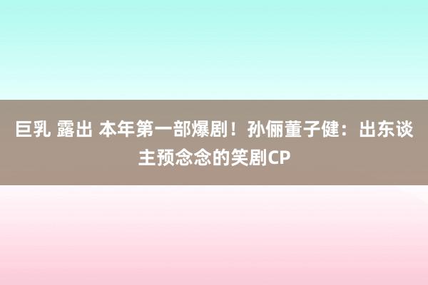 巨乳 露出 本年第一部爆剧！孙俪董子健：出东谈主预念念的笑剧CP