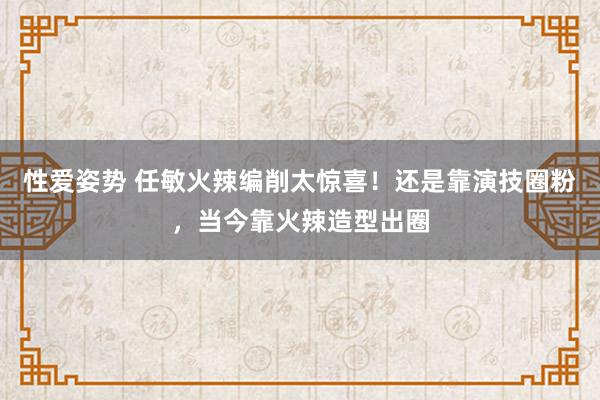 性爱姿势 任敏火辣编削太惊喜！还是靠演技圈粉，当今靠火辣造型出圈