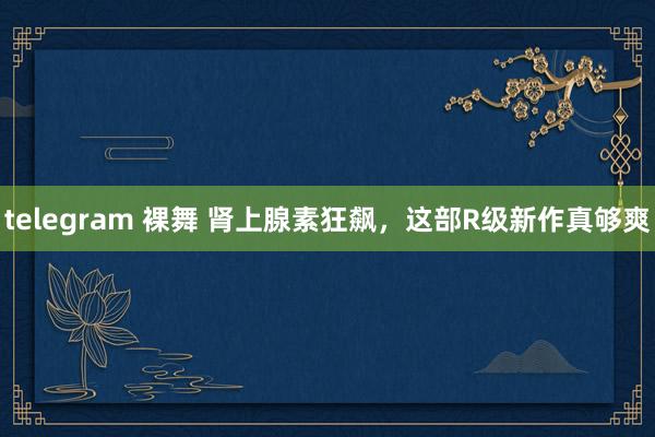 telegram 裸舞 肾上腺素狂飙，这部R级新作真够爽