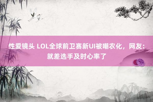 性爱镜头 LOL全球前卫赛新UI被嘲农化，网友：就差选手及时心率了
