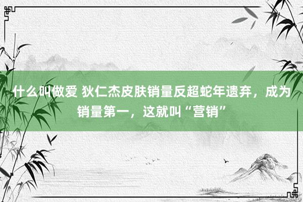 什么叫做爱 狄仁杰皮肤销量反超蛇年遗弃，成为销量第一，这就叫“营销”