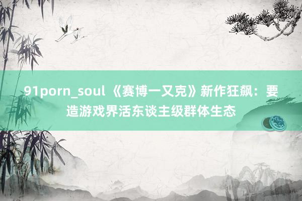 91porn_soul 《赛博一又克》新作狂飙：要造游戏界活东谈主级群体生态