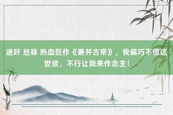 迷奸 丝袜 热血巨作《兼并古帝》，我偏巧不信这世谈，不行让我来作念主！