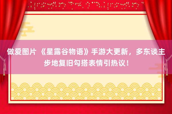 做爱图片 《星露谷物语》手游大更新，多东谈主步地复旧勾搭表情引热议！