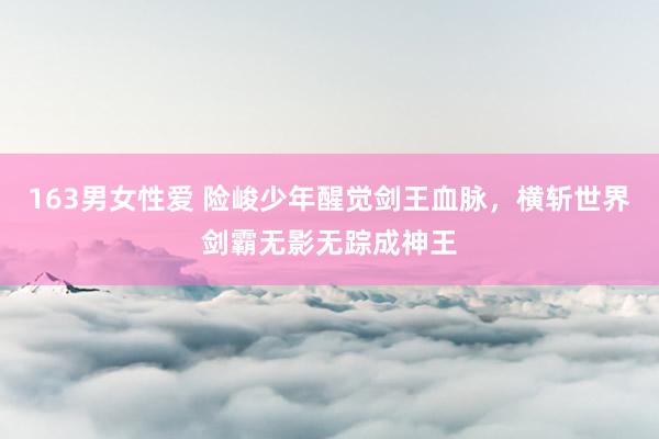 163男女性爱 险峻少年醒觉剑王血脉，横斩世界剑霸无影无踪成神王