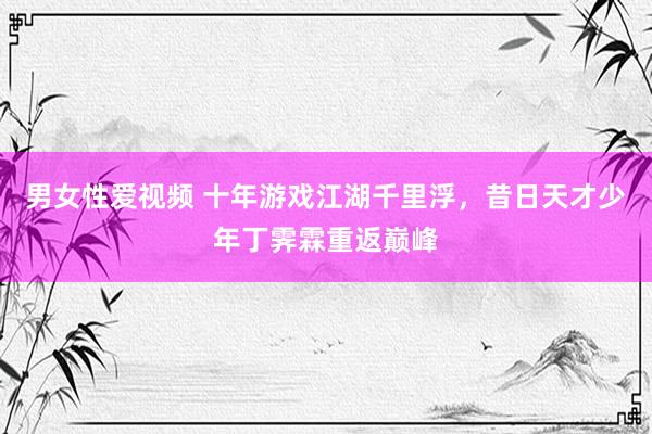 男女性爱视频 十年游戏江湖千里浮，昔日天才少年丁霁霖重返巅峰