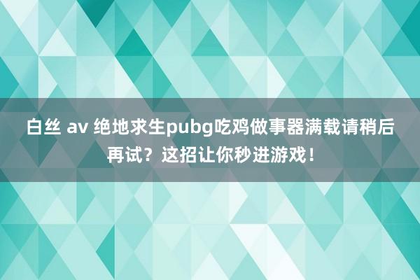 白丝 av 绝地求生pubg吃鸡做事器满载请稍后再试？这招让你秒进游戏！