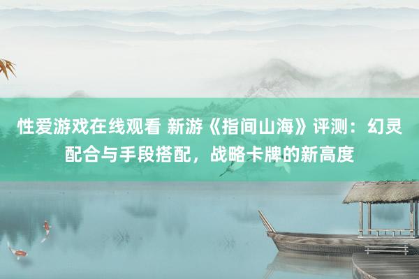 性爱游戏在线观看 新游《指间山海》评测：幻灵配合与手段搭配，战略卡牌的新高度