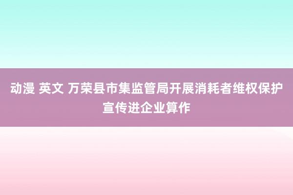 动漫 英文 万荣县市集监管局开展消耗者维权保护宣传进企业算作
