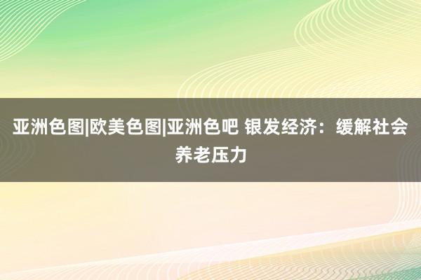 亚洲色图|欧美色图|亚洲色吧 银发经济：缓解社会养老压力