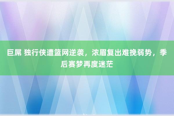 巨屌 独行侠遭篮网逆袭，浓眉复出难挽弱势，季后赛梦再度迷茫
