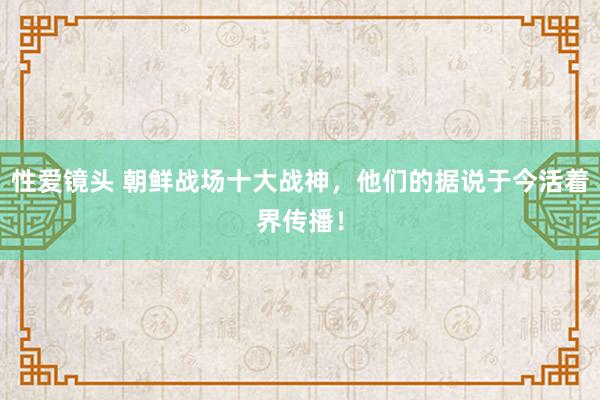 性爱镜头 朝鲜战场十大战神，他们的据说于今活着界传播！