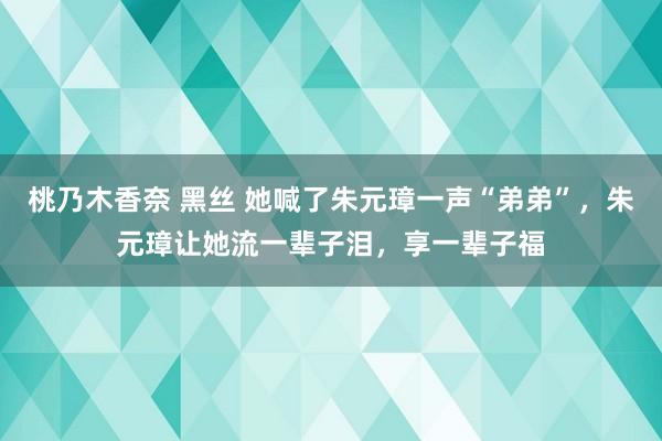 桃乃木香奈 黑丝 她喊了朱元璋一声“弟弟”，朱元璋让她流一辈子泪，享一辈子福