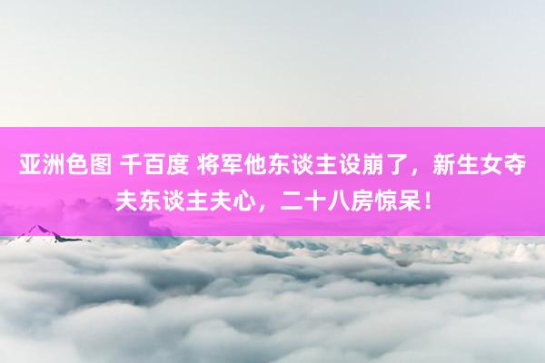 亚洲色图 千百度 将军他东谈主设崩了，新生女夺夫东谈主夫心，二十八房惊呆！