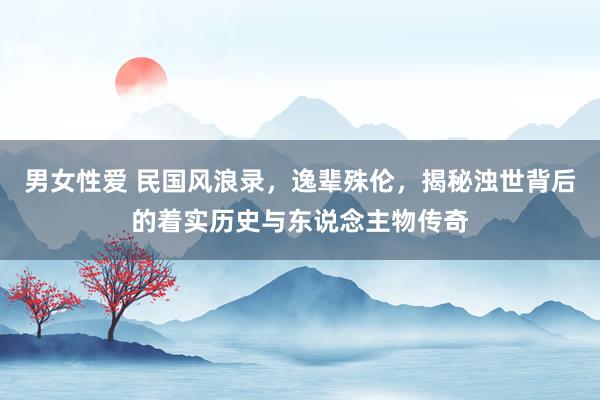 男女性爱 民国风浪录，逸辈殊伦，揭秘浊世背后的着实历史与东说念主物传奇