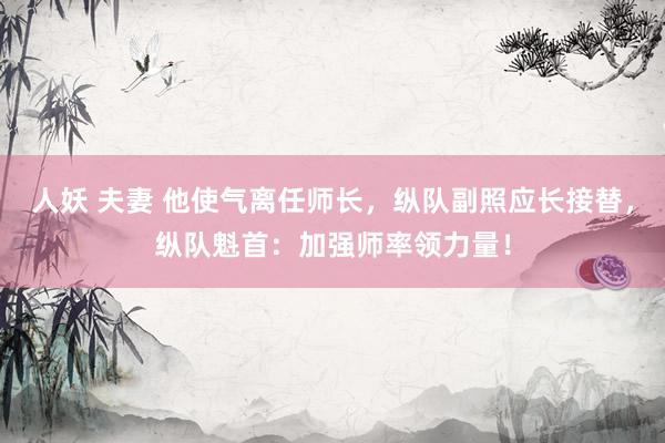 人妖 夫妻 他使气离任师长，纵队副照应长接替，纵队魁首：加强师率领力量！