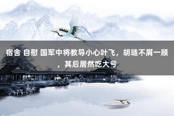 宿舍 自慰 国军中将教导小心叶飞，胡琏不屑一顾，其后居然吃大亏