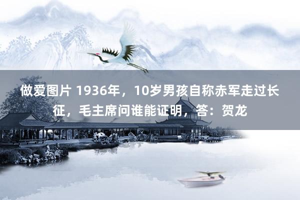 做爱图片 1936年，10岁男孩自称赤军走过长征，毛主席问谁能证明，答：贺龙