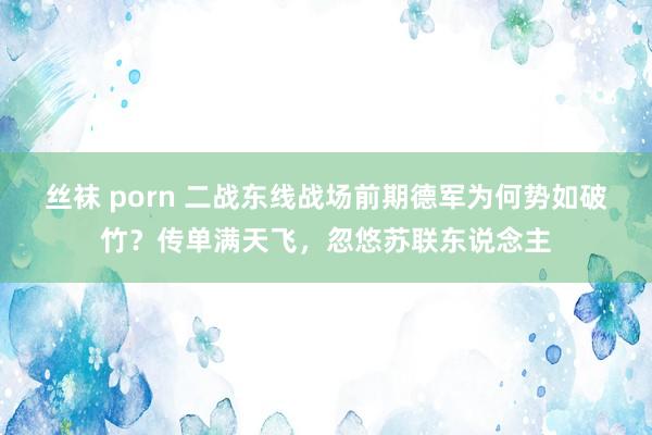 丝袜 porn 二战东线战场前期德军为何势如破竹？传单满天飞，忽悠苏联东说念主