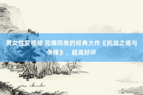 男女性爱视频 完爆同类的经典大作《抗战之谁与争锋》，超高好评